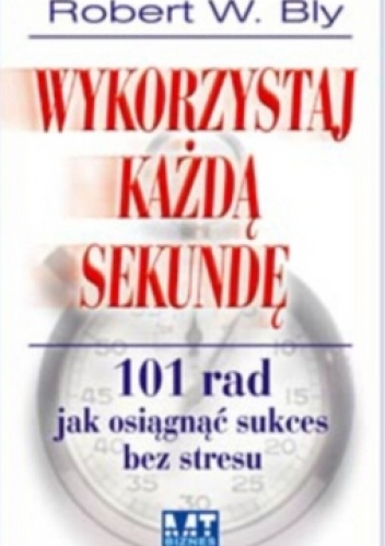 Okładka: Robert W. Bly - Wykorzystaj każdą sekundę. 101 rad jak osiągnąć sukces bez stresu