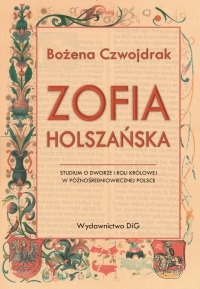 Okładka: Bożena Czwojdrak - Zofia Holszańska. Studium o dworze i roli królowej w późnośredniowiecznej Polsce