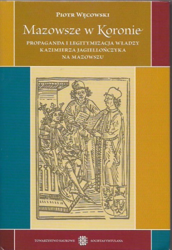 Okładka: Piotr Węcowski - Mazowsze w Koronie. Propaganda i legitymizacja władzy Kazimierza Jagiellończyka na Mazowszu.