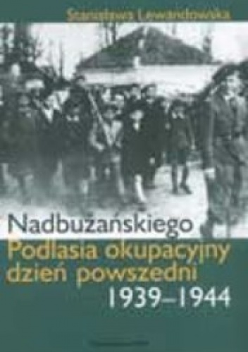 Okładka: Stanisława Lewandowska - Nadbużańskiego Podlasia okupacyjny dzień powszedni 1939-1944