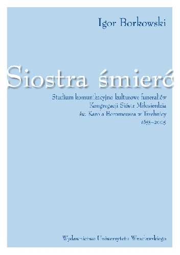 Okładka: Igor Borkowski - Siostra śmierć. Studium komunikacyjno-kulturowe funeraliów Kongregacji Sióstr Miłosierdzia Św. Karola Boromeusza  w Trzebnicy 1855-2005