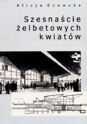 Okładka: Alicja Gzowska - Szesnaście żelbetowych kwiatów. Dworzec kolejowy w Katowicach