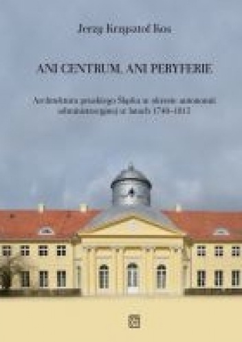 Okładka: Jerzy Krzysztof Kos - Ani centrum, ani peryferie. Architektura pruskiego Śląska w okresie autonomii administracyjnej w latach 1740–1815