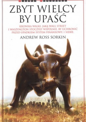 Okładka: Andrew Ross Sorkin - Zbyt wielcy by upaść. Kronika walki, jaką Wall Street i Waszyngton stoczyły wspólnie, by uchronić przed upadkiem system finansowy. I siebie