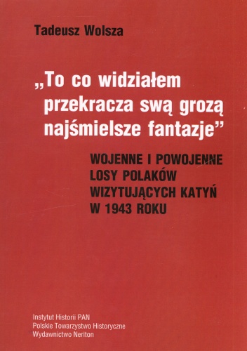 Okładka: Tadeusz Wolsza - To co widziałem przekracza swą grozą najśmielsze fantazje. Wojenne i powojenne losy polaków wizytujących Katyń w 1943 roku