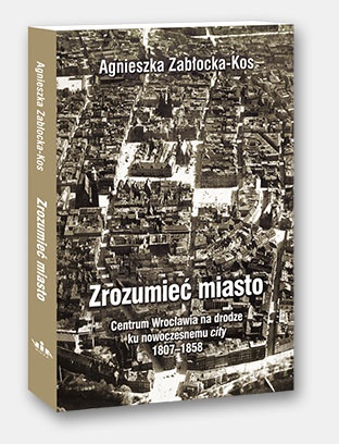 Okładka: Agnieszka Zabłocka-Kos - Zrozumieć miasto. Centrum Wrocławia na drodze ku nowoczesnemu city 1807–1858